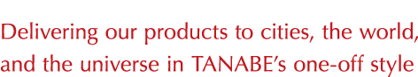 Delivering our products to cities, the world, and the universe in TANABE’s one-off style